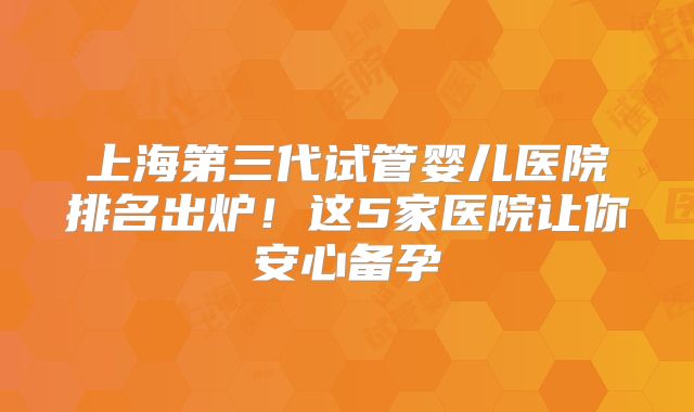 上海第三代试管婴儿医院排名出炉！这5家医院让你安心备孕
