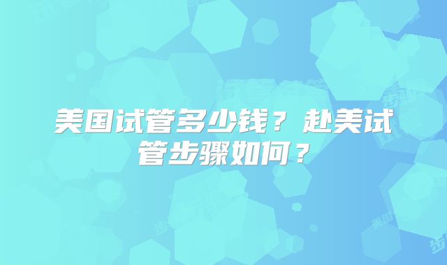 美国试管多少钱？赴美试管步骤如何？