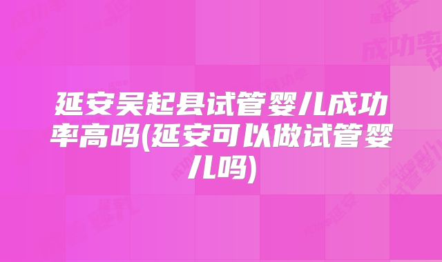 延安吴起县试管婴儿成功率高吗(延安可以做试管婴儿吗)