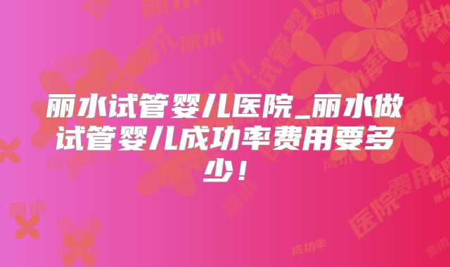 丽水试管婴儿医院_丽水做试管婴儿成功率费用要多少!