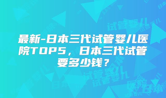 最新-日本三代试管婴儿医院TOP5,日本三代试管要多少钱?