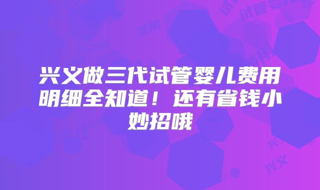 兴义做三代试管婴儿费用明细全知道!还有省钱小妙招哦