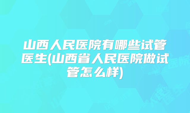 山西人民医院有哪些试管医生(山西省人民医院做试管怎么样)