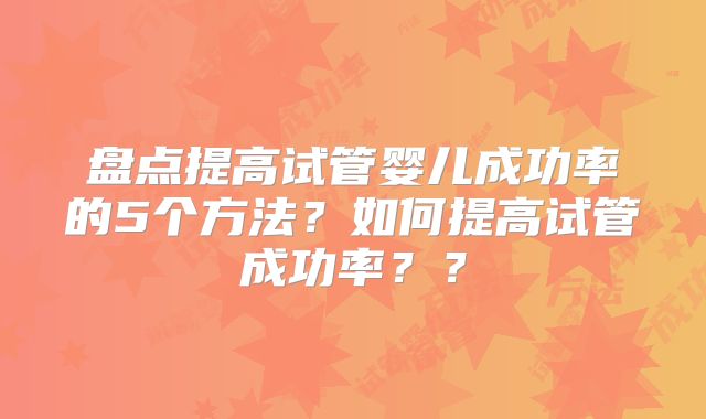 盘点提高试管婴儿成功率的5个方法?如何提高试管成功率??