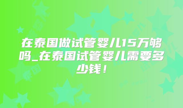 在泰国做试管婴儿15万够吗_在泰国试管婴儿需要多少钱！