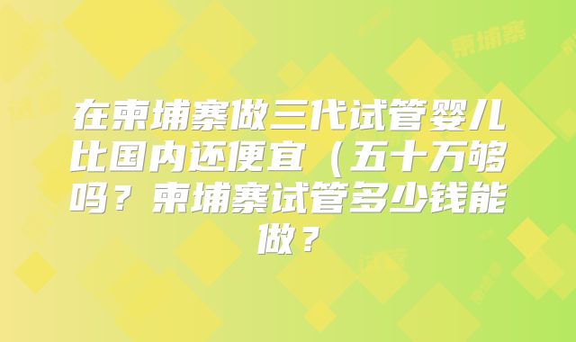在柬埔寨做三代试管婴儿比国内还便宜（五十万够吗？柬埔寨试管多少钱能做？