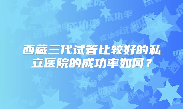 西藏三代试管比较好的私立医院的成功率如何？