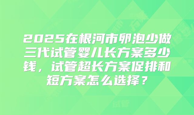 2025在根河市卵泡少做三代试管婴儿长方案多少钱，试管超长方案促排和短方案怎么选择？
