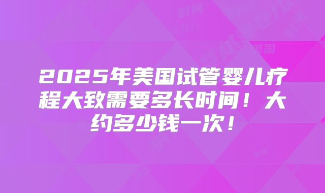 2025年美国试管婴儿疗程大致需要多长时间！大约多少钱一次！