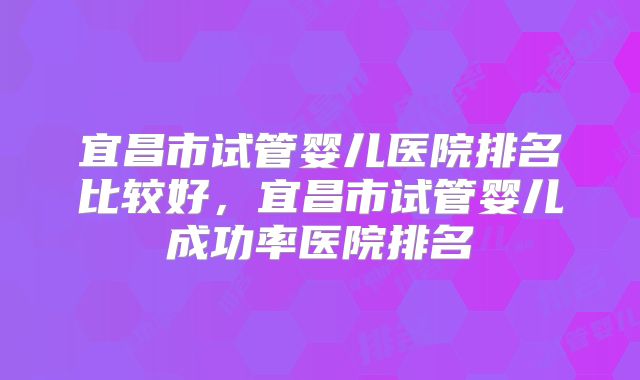 宜昌市试管婴儿医院排名比较好，宜昌市试管婴儿成功率医院排名