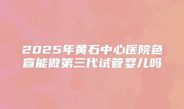 2025年黄石中心医院色盲能做第三代试管婴儿吗