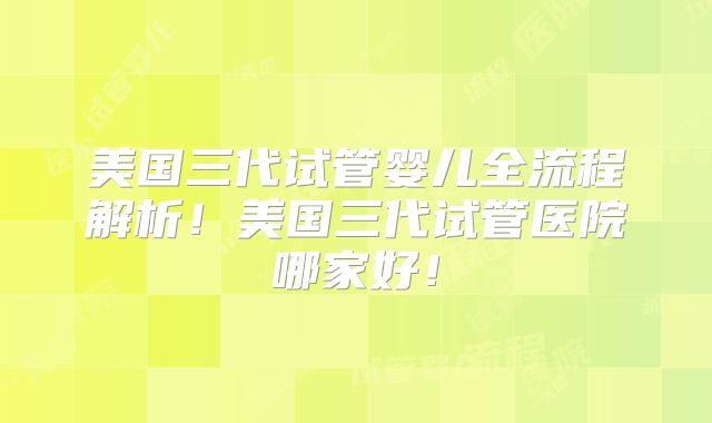 美国三代试管婴儿全流程解析！美国三代试管医院哪家好！