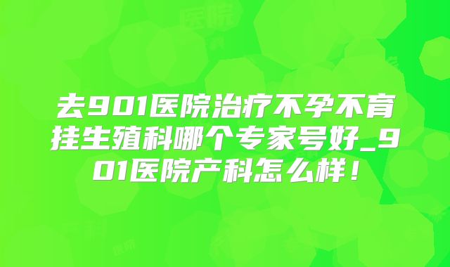 去901医院治疗不孕不育挂生殖科哪个专家号好_901医院产科怎么样！