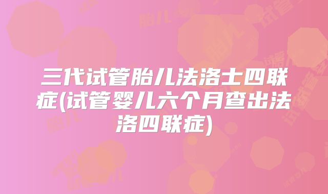 三代试管胎儿法洛士四联症(试管婴儿六个月查出法洛四联症)