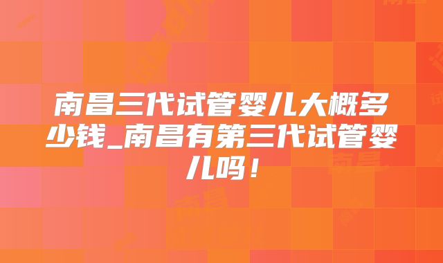 南昌三代试管婴儿大概多少钱_南昌有第三代试管婴儿吗！
