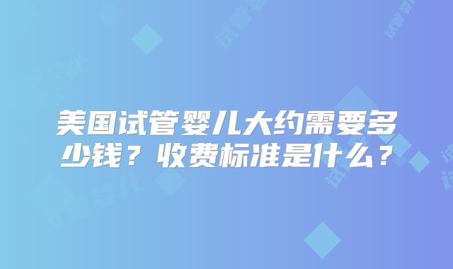 美国试管婴儿大约需要多少钱?收费标准是什么?