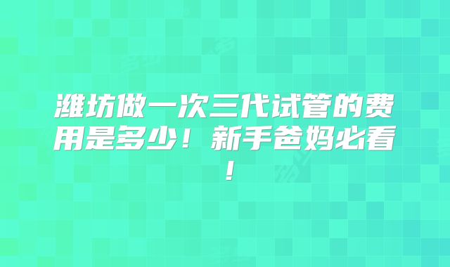 潍坊做一次三代试管的费用是多少！新手爸妈必看！