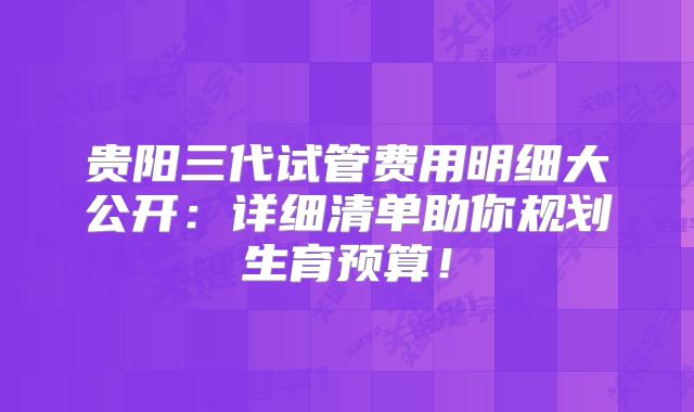 贵阳三代试管费用明细大公开：详细清单助你规划生育预算！