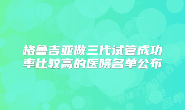 格鲁吉亚做三代试管成功率比较高的医院名单公布