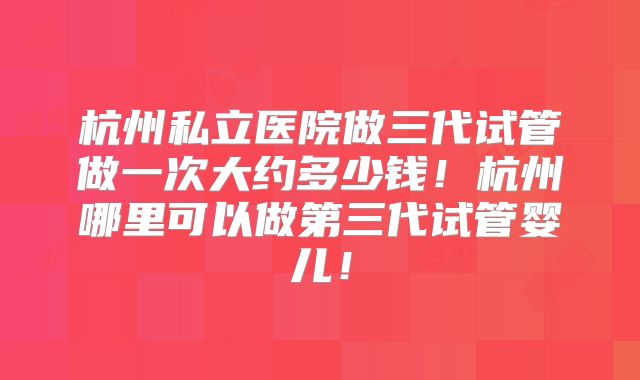 杭州私立医院做三代试管做一次大约多少钱！杭州哪里可以做第三代试管婴儿！