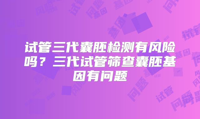 试管三代囊胚检测有风险吗？三代试管筛查囊胚基因有问题