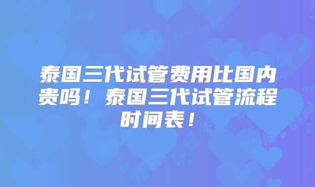 泰国三代试管费用比国内贵吗！泰国三代试管流程时间表！