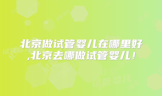 北京做试管婴儿在哪里好,北京去哪做试管婴儿！