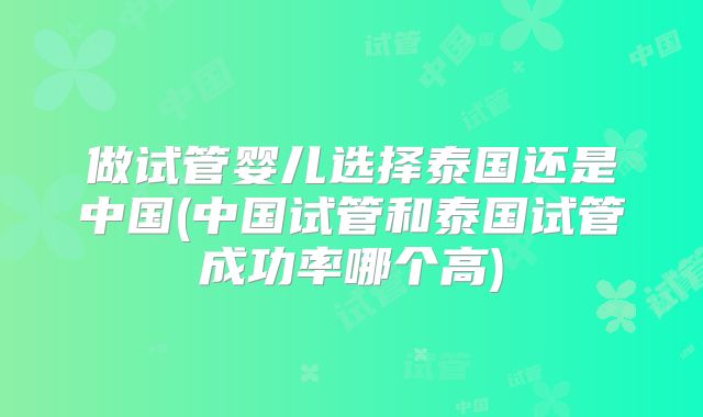 做试管婴儿选择泰国还是中国(中国试管和泰国试管成功率哪个高)