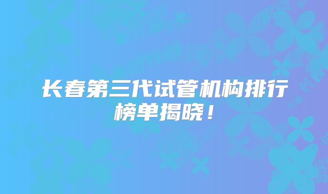 长春第三代试管机构排行榜单揭晓！
