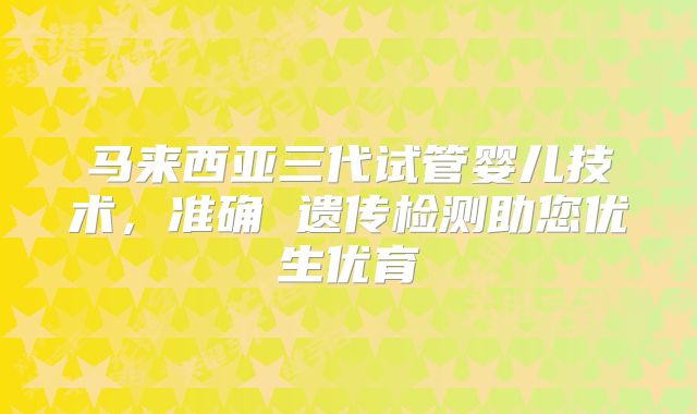 马来西亚三代试管婴儿技术，准确 遗传检测助您优生优育