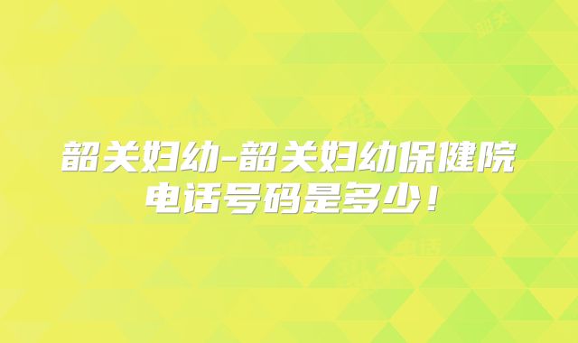 韶关妇幼-韶关妇幼保健院电话号码是多少！