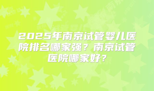 2025年南京试管婴儿医院排名哪家强?南京试管医院哪家好?