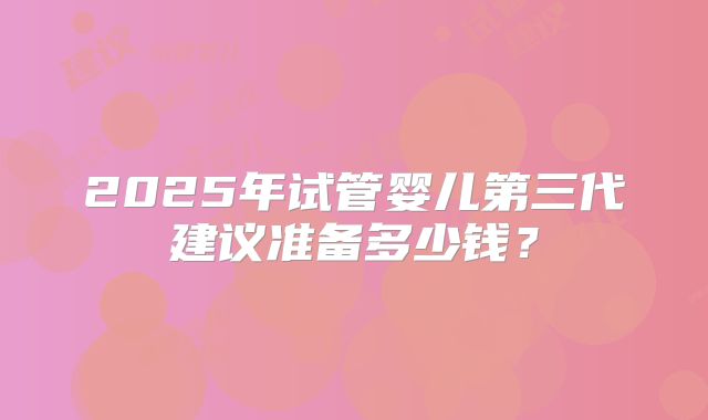 2025年试管婴儿第三代建议准备多少钱？
