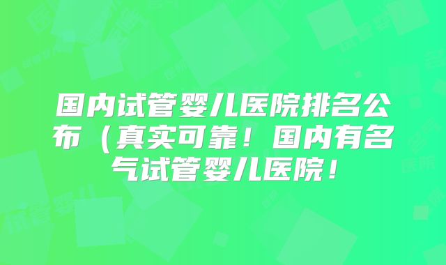国内试管婴儿医院排名公布（真实可靠！国内有名气试管婴儿医院！