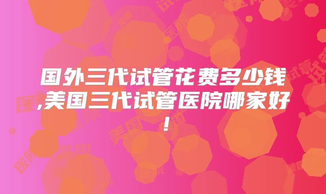 国外三代试管花费多少钱,美国三代试管医院哪家好！