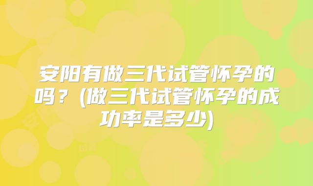 安阳有做三代试管怀孕的吗？(做三代试管怀孕的成功率是多少)