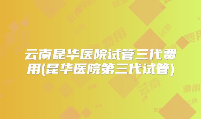 云南昆华医院试管三代费用(昆华医院第三代试管)