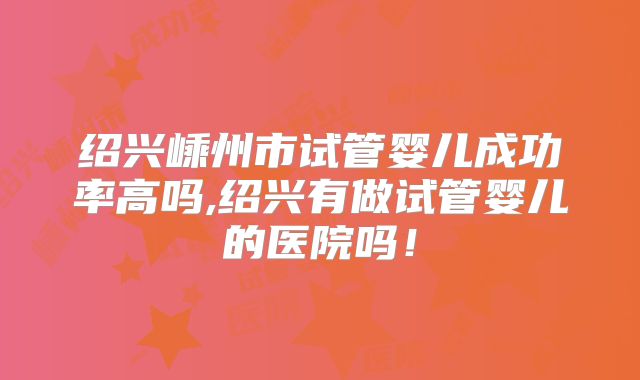 绍兴嵊州市试管婴儿成功率高吗,绍兴有做试管婴儿的医院吗！