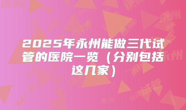2025年永州能做三代试管的医院一览（分别包括这几家）