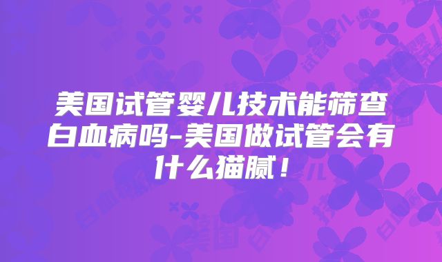 美国试管婴儿技术能筛查白血病吗-美国做试管会有什么猫腻！