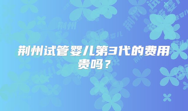 荆州试管婴儿第3代的费用贵吗？