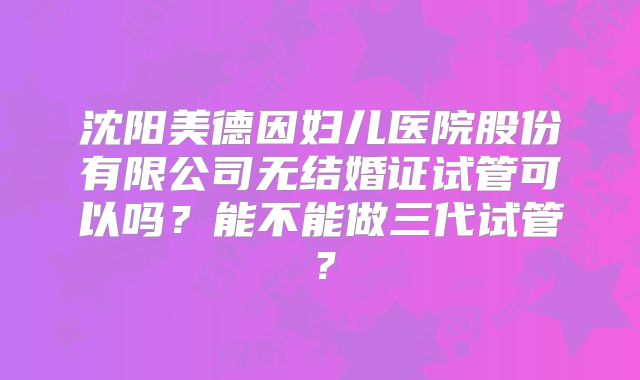 沈阳美德因妇儿医院股份有限公司无结婚证试管可以吗？能不能做三代试管？