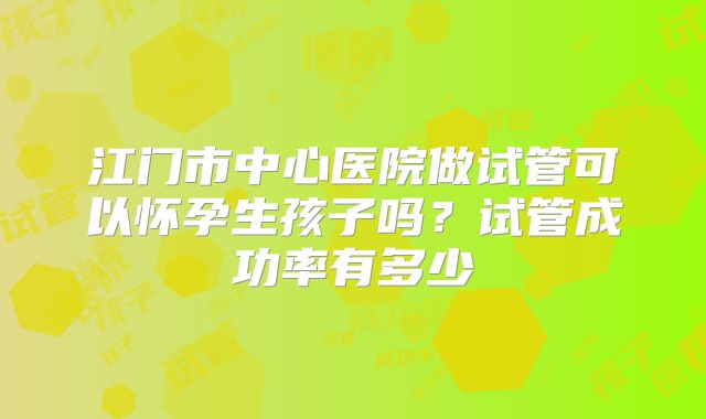 江门市中心医院做试管可以怀孕生孩子吗?试管成功率有多少