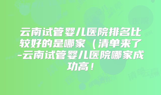 云南试管婴儿医院排名比较好的是哪家（清单来了-云南试管婴儿医院哪家成功高！