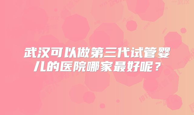 武汉可以做第三代试管婴儿的医院哪家最好呢？