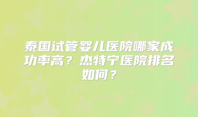 泰国试管婴儿医院哪家成功率高？杰特宁医院排名如何？