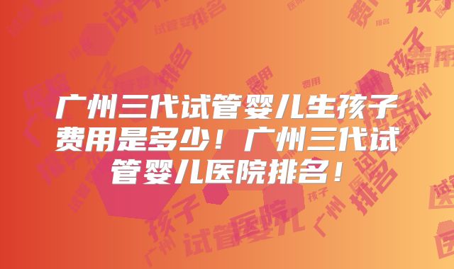 广州三代试管婴儿生孩子费用是多少!广州三代试管婴儿医院排名!