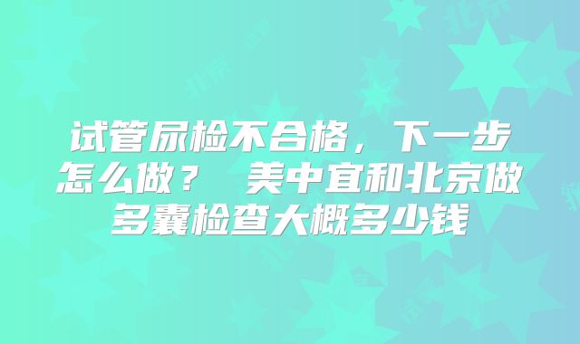 试管尿检不合格，下一步怎么做？ 美中宜和北京做多囊检查大概多少钱