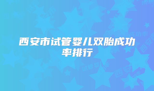 西安市试管婴儿双胎成功率排行