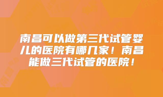 南昌可以做第三代试管婴儿的医院有哪几家！南昌能做三代试管的医院！